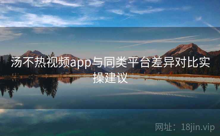 汤不热视频app与同类平台差异对比实操建议