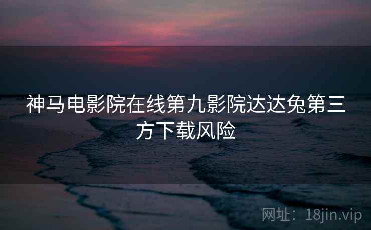 神马电影院在线第九影院达达兔第三方下载风险 神马电影院在线第九影院达达兔第三方下载风险